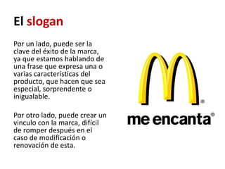 El slogan
Por un lado, puede ser la
clave del éxito de la marca,
ya que estamos hablando de
una frase que expresa una o
varias características del
producto, que hacen que sea
especial, sorprendente o
inigualable.

Por otro lado, puede crear un
vinculo con la marca, difícil
de romper después en el
caso de modiﬁcación o
renovación de esta.
 