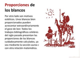 Proporciones de
los blancos
Por otro lado son motivos
estéticos. Unos blancos bien
proporcionados pueden
acrecentar extraordinariamente
el goce de leer. Todos los
trabajos bibliográﬁcos celebres
del siglo pasado presentan las
proporciones de los blancos
cuidadosamente calculados, ya
sea mediante la sección aurea o
con otra relación matemática.
 