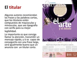 El titular
Algunos autores recomiendan
las frases y las palabras cortas,
que los titulares estén
compuestos de mayúsculas y
minúsculas, que sea tipografía
con serifa para su mejor
legibilidad.
Lo importante es que consiga
llamar la atención, transmitir un
mensaje rápido, y si es capaz de
conseguirlo con una frase larga,
será igualmente bueno que un
anuncio con un titular corto.
 