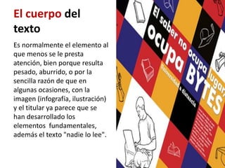 El cuerpo del
texto
Es normalmente el elemento al
que menos se le presta
atención, bien porque resulta
pesado, aburrido, o por la
sencilla razón de que en
algunas ocasiones, con la
imagen (infografía, ilustración)
y el titular ya parece que se
han desarrollado los
elementos fundamentales,
además el texto "nadie lo lee".
 