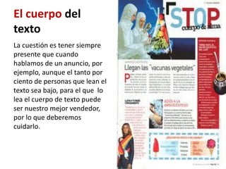 El cuerpo del
texto
La cuestión es tener siempre
presente que cuando
hablamos de un anuncio, por
ejemplo, aunque el tanto por
ciento de personas que lean el
texto sea bajo, para el que lo
lea el cuerpo de texto puede
ser nuestro mejor vendedor,
por lo que deberemos
cuidarlo.
 