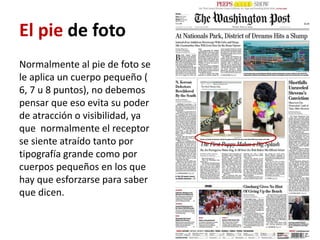 El pie de foto
Normalmente al pie de foto se
le aplica un cuerpo pequeño (
6, 7 u 8 puntos), no debemos
pensar que eso evita su poder
de atracción o visibilidad, ya
que normalmente el receptor
se siente atraído tanto por
tipografía grande como por
cuerpos pequeños en los que
hay que esforzarse para saber
que dicen.
 