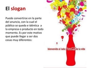 El slogan
Puede convertirse en la parte
del anuncio, con la cual el
público se queda e idéntica a
la empresa o producto en todo
momento. Es por este motivo
que puede llegar a ser dos
cosas muy diferentes:
 