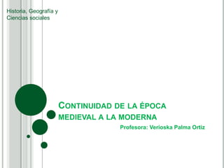 Historia, Geografía y
Ciencias sociales




                        CONTINUIDAD DE LA ÉPOCA
                        MEDIEVAL A LA MODERNA
                                     Profesora: Verioska Palma Ortiz
 