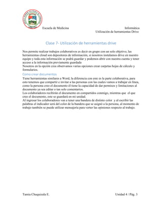 Escuela de Medicina Informática
Utilización de herramientas Drive
Tamia Chuquizala E. Unidad 4 / Pág. 3
Clase 7- Utilización de herramientas drive
Nos permite realizar trabajos colaborativos es decir en grupo con un solo objetivo, las
herramientas cloud son depositores de información, si nosotros instalamos drive en nuestro
equipo y toda esta información se podrá guardar y podemos abrir con nuestra cuenta y tener
acceso a la información previamente guardada
Nosotros en la opción crea observamos varias opciones crear carpetas hojas de cálculo y
formularios.
Como crear documentos
Tiene herramientas similares a Word, la diferencia con este es la parte colaborativa, para
esto tenemos que compartir e invitar a las personas con las cuales vamos a trabajar en línea,
como la persona creo el documento él tiene la capacidad de dar permisos y limitaciones al
documento ya sea editar o tan solo comentarios.
Los colaboradores recibirán el documento en compartidos conmigo, mientras que el que
creo el documento, este se guardará en mi unidad.
Al ingresar los colaboradores van a tener una bandera de distinto color y al escribir las
palabras el indicador será del color de la bandera que se asignó a la persona, al momento de
trabajo también se puede utilizar mensajería para verter las opiniones respecto al trabajo.
 