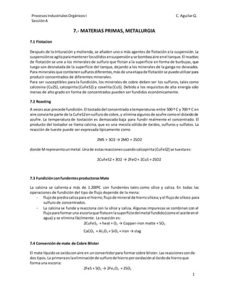 Procesos Industriales Orgánicos I 
Sección A 
C. Aguilar Q. 
1 
7.- MATERIAS PRIMAS, METALURGIA 
7.1 Flotacion 
Después de la trituración y molienda, se añaden uno o más agentes de flotación a la suspensión. La 
suspensión se agita para mantener los sólidos en suspensión y se bombea aire en el tanque. El reactivo 
de flotación se une a los minerales de sulfuro que flotan a la superficie en forma de burbujas, que 
luego son desnatada de la superficie del tanque, dejando a los minerales de la ganga no deseados. 
Para minerales que contienen sulfuros diferentes, más de una etapa de flotación se puede utilizar para 
producir concentrados de diferentes minerales. 
Para ser susceptibles para la fundición, los minerales de cobre deben ser los sulfuros, tales como 
calcosina (Cu2S), calcopirita (CuFeS2) y covelita (CuS). Debido a los requisitos de alta energía sólo 
menas de alto grado en forma de concentrados pueden ser fundidos económicamente. 
7.2 Roasting 
A veces asar precede fundición. El tostado del concentrado a temperaturas entre 500 º C y 700 º C en 
aire convierte parte de la CuFeS2 en sulfuro de cobre, y elimina algunos de azufre como el dióxido de 
azufre. La temperatura de tostación es demasiado baja para fundir realmente el concentrado. El 
producto del tostador se llama calcina, que es una mezcla sólida de óxidos, sulfuros y sulfatos. La 
reacción de tueste puede ser expresada típicamente como 
2MS + 3O2 → 2MO + 2SO2 
donde M representa un metal. Una de estas reacciones cuando calcopirita (CuFeS2) se tuesta es: 
2CuFeS2 + 3O2 → 2FeO + 2CuS + 2SO2 
7.3 Fundición con fundentes productoras Mate 
La calcina se calienta a más de 1.200ºC con fundentes tales como sílice y caliza. En todas las 
operaciones de fundición del tipo de flujo depende de la mena: 
- flujo de piedra caliza para el hierro; flujo de mineral de hierro silícea; y el flujo de silíceo para 
sulfuro de concentrados. 
- La calcina se funde y reacciona con la sílice y caliza. Algunas impurezas se combinan con el 
flujo para formar una escoria que flota en la superficie del metal fundido (como el aceite en el 
agua) y se elimina fácilmente. La reacción es: 
2CuFeS2 + heat + O2 → Copper-iron matte + SO2 
CaCO3 + Al2O3 + SiO2 + iron → slag 
7.4 Conversión de mate de Cobre Blister 
El mate líquido se oxida con aire en un convertidor para formar cobre blister. Las reacciones son de 
dos tipos. La primera es la eliminación de sulfuro de hierro por oxidación al óxido de hierro que 
forma una escoria: 
2FeS + 5O2 → 2Fe2O3 + 2SO2 
 