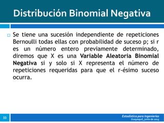 Guayaquil, junio de 2015
Distribución Binomial Negativa
Estadística para Ingenierías33
 Se tiene una sucesión independiente de repeticiones
Bernoulli todas ellas con probabilidad de suceso p; si r
es un número entero previamente determinado,
diremos que X es una Variable Aleatoria Binomial
Negativa si y solo si X representa el número de
repeticiones requeridas para que el r-ésimo suceso
ocurra.
 