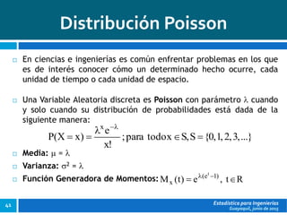 Guayaquil, junio de 2015
Distribución Poisson
Estadística para Ingenierías41
 En ciencias e ingenierías es común enfrentar problemas en los que
es de interés conocer cómo un determinado hecho ocurre, cada
unidad de tiempo o cada unidad de espacio.
 Una Variable Aleatoria discreta es Poisson con parámetro  cuando
y solo cuando su distribución de probabilidades está dada de la
siguiente manera:
 Media:  = 
 Varianza: 2 = 
 Función Generadora de Momentos:
...},3,2,1,0{S,Sxtodopara;
!x
e
)xX(P
x




Rt,e)t(M )1e(
x
t
 
 
