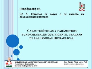 CARACTERÍSTICAS Y PARÁMETROS
FUNDAMENTALES QUE RIGEN EL TRABAJO
DE LAS BOMBAS HIDRÁULICAS.
HIDRÁULICA II.
UC 3: PÉRDIDAS DE CARGA O DE ENERGÍA EN
CONDUCCIONES FORZADAS
UNIVERSIDAD LAICA “ELOY ALFARO” DE MANABI Ing. Ramón Pérez Leira. PhD.
FACULTAD DE INGENIERÍA Email: rperezleira@gmail.com
Carrera de Ingeniería Civil 1
 