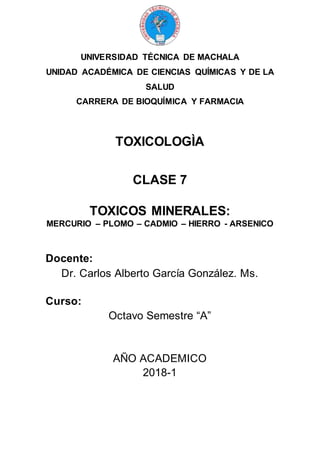 UNIVERSIDAD TÉCNICA DE MACHALA
UNIDAD ACADÉMICA DE CIENCIAS QUÍMICAS Y DE LA
SALUD
CARRERA DE BIOQUÍMICA Y FARMACIA
TOXICOLOGÌA
CLASE 7
TOXICOS MINERALES:
MERCURIO – PLOMO – CADMIO – HIERRO - ARSENICO
Docente:
Dr. Carlos Alberto García González. Ms.
Curso:
Octavo Semestre “A”
AÑO ACADEMICO
2018-1
 