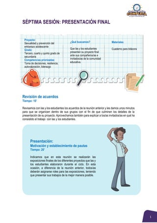 1
SÉPTIMA SESIÓN: PRESENTACIÓN FINAL
Revisión de acuerdos
Tiempo: 10’
Revisamos con las y los estudiantes los acuerdos de la reunión anterior y les damos unos minutos
para que se organicen dentro de sus grupos con el fin de que culminen los detalles de la
presentación de su proyecto. Aprovechamos también para explicar a los/as invitados/as en qué ha
consistido el trabajo con las y los estudiantes.
Presentación:
Motivación y establecimiento de pautas
Tiempo: 20’
Indicamos que en esta reunión se realizarán las
exposiciones finales de los diferentes proyectos que las y
los estudiantes elaboraron durante el ciclo. En esta
ocasión, a diferencia de la reunión anterior, todos/as
deberán asignarse roles para las exposiciones, teniendo
que presentar sus trabajos de la mejor manera posible.
Proyecto:
Sexualidad y prevención del
embarazo adolescente
Grado:
Tercero, cuarto y quinto grado de
secundaria
Competencias priorizadas:
Toma de decisiones, resiliencia,
autovaloración, liderazgo
¿Qué buscamos?
Que las y los estudiantes
presenten su proyecto final
ante sus compañeros/as e
invitados/as de la comunidad
educativa.
Materiales:
Cuaderno para bitácora
 