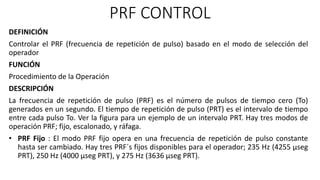 PRF CONTROL
DEFINICIÓN
Controlar el PRF (frecuencia de repetición de pulso) basado en el modo de selección del
operador
FUNCIÓN
Procedimiento de la Operación
DESCRIPCIÓN
La frecuencia de repetición de pulso (PRF) es el número de pulsos de tiempo cero (To)
generados en un segundo. El tiempo de repetición de pulso (PRT) es el intervalo de tiempo
entre cada pulso To. Ver la figura para un ejemplo de un intervalo PRT. Hay tres modos de
operación PRF; fijo, escalonado, y ráfaga.
• PRF Fijo : El modo PRF fijo opera en una frecuencia de repetición de pulso constante
hasta ser cambiado. Hay tres PRF´s fijos disponibles para el operador; 235 Hz (4255 µseg
PRT), 250 Hz (4000 µseg PRT), y 275 Hz (3636 µseg PRT).
 