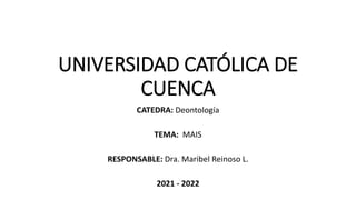 UNIVERSIDAD CATÓLICA DE
CUENCA
CATEDRA: Deontología
TEMA: MAIS
RESPONSABLE: Dra. Maribel Reinoso L.
2021 - 2022
 