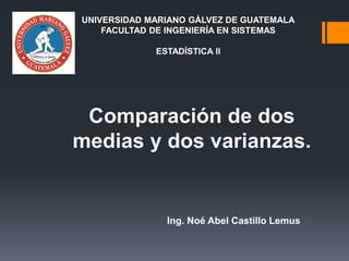 Comparación de dos
medias y dos varianzas.
Ing. Noé Abel Castillo Lemus
UNIVERSIDAD MARIANO GÁLVEZ DE GUATEMALA
FACULTAD DE INGENIERÍA EN SISTEMAS
ESTADÍSTICA II
 