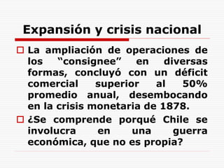 Expansión y crisis nacional
 La ampliación de operaciones de
los “consignee” en diversas
formas, concluyó con un déficit
comercial superior al 50%
promedio anual, desembocando
en la crisis monetaria de 1878.
 ¿Se comprende porqué Chile se
involucra en una guerra
económica, que no es propia?
 