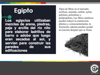 Tipos de fibras en el mercado:
acrílicas, aramida, carbón, nylon,
poliéster, polietileno y
polipropileno, Las fibras sintéticas
pueden reducir la contracción
plástica y, consecuentemente, la
fisuración; además pueden ayudar
al concreto después que se fisura
 