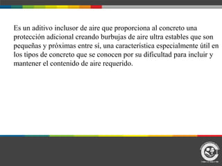 Es un aditivo inclusor de aire que proporciona al concreto una
protección adicional creando burbujas de aire ultra estables que son
pequeñas y próximas entre sí, una característica especialmente útil en
los tipos de concreto que se conocen por su dificultad para incluir y
mantener el contenido de aire requerido.
 