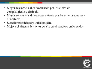 • Mayor resistencia al daño causado por los ciclos de
congelamiento y deshielo.
• Mayor resistencia al descascaramiento por las sales usadas para
el deshielo.
• Superior plasticidad y trabajabilidad.
• Mejora el sistema de vacíos de aire en el concreto endurecido.
 