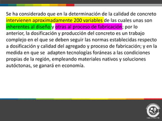 Se ha considerado que en la determinación de la calidad de concreto
intervienen aproximadamente 200 variables de las cuales unas son
inherentes al diseño y otras al proceso de fabricación; por lo
anterior, la dosificación y producción del concreto es un trabajo
complejo en el que se deben seguir las normas establecidas respecto
a dosificación y calidad del agregado y proceso de fabricación; y en la
medida en que se adapten tecnologías foráneas a las condiciones
propias de la región, empleando materiales nativos y soluciones
autóctonas, se ganará en economía.
 