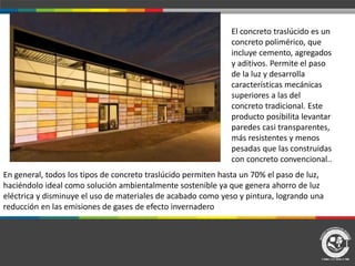 El concreto traslúcido es un
concreto polimérico, que
incluye cemento, agregados
y aditivos. Permite el paso
de la luz y desarrolla
características mecánicas
superiores a las del
concreto tradicional. Este
producto posibilita levantar
paredes casi transparentes,
más resistentes y menos
pesadas que las construidas
con concreto convencional..
En general, todos los tipos de concreto traslúcido permiten hasta un 70% el paso de luz,
haciéndolo ideal como solución ambientalmente sostenible ya que genera ahorro de luz
eléctrica y disminuye el uso de materiales de acabado como yeso y pintura, logrando una
reducción en las emisiones de gases de efecto invernadero
 