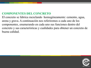 COMPONENTES DEL CONCRETO
El concreto se fabrica mezclando homogéneamente: cemento, agua,
arena y grava. A continuación nos referiremos a cada uno de los
componentes, enumerando en cada uno sus funciones dentro del
concreto y sus características y cualidades para obtener un concreto de
buena calidad.
 