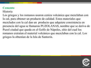 Cemento
Historia
Los griegos y los romanos usaron ceniza volcánica que mezclaban con
la cal, para obtener un producto de calidad. Estos materiales que
mezclados con la cal dan un producto que adquiere consistencia en
presencia del agua se llamaron PUZOLANAS, nombre que se deriva de
Puzol ciudad que queda en el Golfo de Nápoles, sitio del cual los
romanos extraían el material volcánico que mezclaban con la cal. Los
griegos la obtenían de la Isla de Santorin.
 