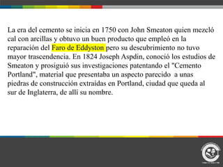 La era del cemento se inicia en 1750 con John Smeaton quien mezcló
cal con arcillas y obtuvo un buen producto que empleó en la
reparación del Faro de Eddyston pero su descubrimiento no tuvo
mayor trascendencia. En 1824 Joseph Aspdin, conoció los estudios de
Smeaton y prosiguió sus investigaciones patentando el "Cemento
Portland", material que presentaba un aspecto parecido a unas
piedras de construcción extraídas en Portland, ciudad que queda al
sur de Inglaterra, de allí su nombre.
 