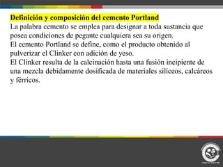 Definición y composición del cemento Portland
La palabra cemento se emplea para designar a toda sustancia que
posea condiciones de pegante cualquiera sea su origen.
El cemento Portland se define, como el producto obtenido al
pulverizar el Clinker con adición de yeso.
El Clinker resulta de la calcinación hasta una fusión incipiente de
una mezcla debidamente dosificada de materiales silíceos, calcáreos
y férricos.
 