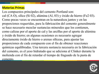 Materias Primas
Los compuestos principales del cemento Portland son:
cal (CA O), sílice (Si 02), alúmina (Al, 03) y óxido de hierro (Fe2 03).
Como pocas veces se encuentran en la naturaleza juntos y en las
proporciones requeridas, para la fabricación del cemento generalmente
se hace necesario mezclar sustancias minerales que los contienen,
como calizas por el aporte de cal y las arcillas por el aporte de alúmina
y óxido de hierro; en algunas ocasiones es necesario agregar
directamente óxido de hierro o arenas silíceas, para ajustar las
proporciones de cada compuesto con el fin de obtener reacciones
químicas equilibradas. Una tercera sustancia necesaria en la fabricación
del cemento, es el yeso hidratado que se adiciona al Clinker durante la
molienda con el fin de retardar el tiempo de fraguado de la pasta de
cemento.
 