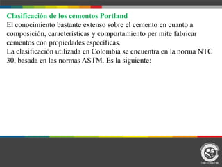 Clasificación de los cementos Portland
El conocimiento bastante extenso sobre el cemento en cuanto a
composición, características y comportamiento per mite fabricar
cementos con propiedades específicas.
La clasificación utilizada en Colombia se encuentra en la norma NTC
30, basada en las normas ASTM. Es la siguiente:
 