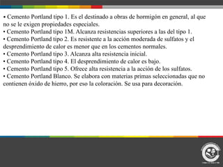• Cemento Portland tipo 1. Es el destinado a obras de hormigón en general, al que
no se le exigen propiedades especiales.
• Cemento Portland tipo 1M. Alcanza resistencias superiores a las del tipo 1.
• Cemento Portland tipo 2. Es resistente a la acción moderada de sulfatos y el
desprendimiento de calor es menor que en los cementos normales.
• Cemento Portland tipo 3. Alcanza alta resistencia inicial.
• Cemento Portland tipo 4. El desprendimiento de calor es bajo.
• Cemento Portland tipo 5. Ofrece alta resistencia a la acción de los sulfatos.
• Cemento Portland Blanco. Se elabora con materias primas seleccionadas que no
contienen óxido de hierro, por eso la coloración. Se usa para decoración.
 