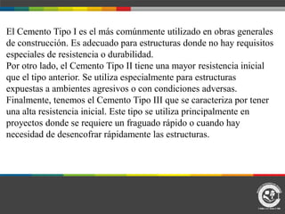 El Cemento Tipo I es el más comúnmente utilizado en obras generales
de construcción. Es adecuado para estructuras donde no hay requisitos
especiales de resistencia o durabilidad.
Por otro lado, el Cemento Tipo II tiene una mayor resistencia inicial
que el tipo anterior. Se utiliza especialmente para estructuras
expuestas a ambientes agresivos o con condiciones adversas.
Finalmente, tenemos el Cemento Tipo III que se caracteriza por tener
una alta resistencia inicial. Este tipo se utiliza principalmente en
proyectos donde se requiere un fraguado rápido o cuando hay
necesidad de desencofrar rápidamente las estructuras.
 