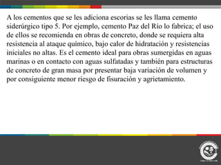 A los cementos que se les adiciona escorias se les llama cemento
siderúrgico tipo 5. Por ejemplo, cemento Paz del Río lo fabrica; el uso
de ellos se recomienda en obras de concreto, donde se requiera alta
resistencia al ataque químico, bajo calor de hidratación y resistencias
iniciales no altas. Es el cemento ideal para obras sumergidas en aguas
marinas o en contacto con aguas sulfatadas y también para estructuras
de concreto de gran masa por presentar baja variación de volumen y
por consiguiente menor riesgo de fisuración y agrietamiento.
 