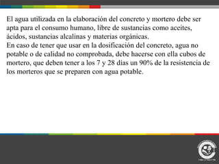 El agua utilizada en la elaboración del concreto y mortero debe ser
apta para el consumo humano, libre de sustancias como aceites,
ácidos, sustancias alcalinas y materias orgánicas.
En caso de tener que usar en la dosificación del concreto, agua no
potable o de calidad no comprobada, debe hacerse con ella cubos de
mortero, que deben tener a los 7 y 28 días un 90% de la resistencia de
los morteros que se preparen con agua potable.
 