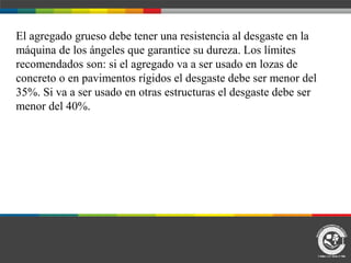 El agregado grueso debe tener una resistencia al desgaste en la
máquina de los ángeles que garantice su dureza. Los límites
recomendados son: si el agregado va a ser usado en lozas de
concreto o en pavimentos rígidos el desgaste debe ser menor del
35%. Si va a ser usado en otras estructuras el desgaste debe ser
menor del 40%.
 