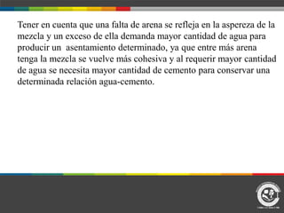Tener en cuenta que una falta de arena se refleja en la aspereza de la
mezcla y un exceso de ella demanda mayor cantidad de agua para
producir un asentamiento determinado, ya que entre más arena
tenga la mezcla se vuelve más cohesiva y al requerir mayor cantidad
de agua se necesita mayor cantidad de cemento para conservar una
determinada relación agua-cemento.
 