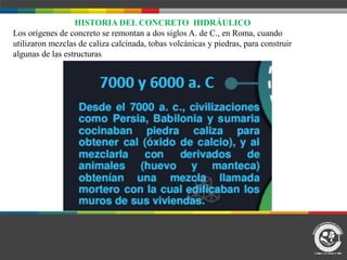 HISTORIA DEL CONCRETO HIDRÁULICO
Los orígenes de concreto se remontan a dos siglos A. de C., en Roma, cuando
utilizaron mezclas de caliza calcinada, tobas volcánicas y piedras, para construir
algunas de las estructuras
 