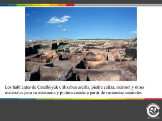 Los habitantes de Ҫatalhöyük utilizaban arcilla, piedra caliza, mármol y otros
materiales para su estatuaria y pintura creada a partir de sustancias naturales
 