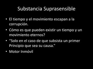 Substancia Suprasensible
• El tiempo y el movimiento escapan a la
corrupción.
• Cómo es que pueden existir un tiempo y un
movimiento eternos?
• “Solo en el caso de que subsista un primer
Principio que sea su causa.”
• Motor Inmóvil
 