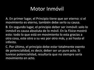 Motor Inmóvil
A. En primer lugar, el Principio tiene que ser eterno: si el
movimiento es eterno, también debe serlo su causa.
B. En segundo lugar, el principio deber ser inmóvil: solo lo
inmóvil es causa absoluta de lo móvil. En la Física mostró
esto: todo lo que está en movimiento lo esta gracias a
otra cosa, este otro a su vez por otro más, y así hasta el
infinito.
C. Por último, el principio debe estar totalmente exento
de potencialidad, es decir, deber ser un puro acto. Si
tuviese potencialidad, resultaría que no siempre sería
movimiento en acto.
 