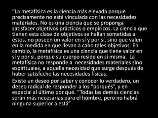 “La metafísica es la ciencia más elevada porque
precisamente no está vinculada con las necesidades
materiales. No es una ciencia que se proponga
satisfacer objetivos prácticos o empíricos. La ciencia que
tienen esta clase de objetivos se hallan sometidas a
éstos, no poseen un valor en sí y por sí, sino que valen
en la medida en que llevan a cabo tales objetivos. En
cambio, la metafísica es una ciencia que tiene valor en
sí y por sí, porque su cuerpo reside en sí misma. La
metafísica no responde a necesidades materiales sino
espirituales, a aquella necesidad que surge después de
haber satisfecho las necesidades físicas.
Existe un deseo por saber y conocer lo verdadero, un
deseo radical de responder a los “porqués”, y en
especial al último por qué. “Todas las demás ciencias
serán más necesarias para el hombre, pero no habrá
ninguna superior a está”
 