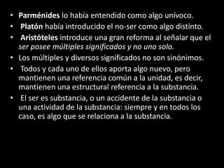 • Parménides lo había entendido como algo unívoco.
• Platón había introducido el no-ser como algo distinto.
• Aristóteles introduce una gran reforma al señalar que el
ser posee múltiples significados y no uno solo.
• Los múltiples y diversos significados no son sinónimos.
• Todos y cada uno de ellos aporta algo nuevo, pero
mantienen una referencia común a la unidad, es decir,
mantienen una estructural referencia a la substancia.
• El ser es substancia, o un accidente de la substancia o
una actividad de la substancia: siempre y en todos los
caso, es algo que se relaciona a la substancia.
 