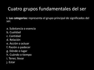 Cuatro grupos fundamentales del ser
I. Las categorías: representa el grupo principal de significados del
ser.
a. Substancia o esencia
b. Cualidad
c. Cantidad
d. Relación
e. Acción o actuar
f. Pasión o padecer
g. Dónde o lugar
h. Cuándo o tiempo
i. Tener, llevar
j. Estar
 