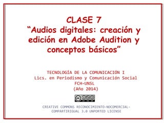 CLASE 7 
“Audios digitales: creación y 
edición en Adobe Audition y 
conceptos básicos” 
TECNOLOGÍA DE LA COMUNICACIÓN I 
Lics. en Periodismo y Comunicación Social 
FCH-UNSL 
(Año 2014) 
CREATIVE COMMONS RECONOCIMIENTO-NOCOMERCIAL-COMPARTIRIGUAL 
3.0 UNPORTED LICENSE 
 