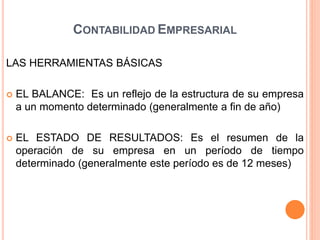 LAS HERRAMIENTAS BÁSICAS
 EL BALANCE: Es un reflejo de la estructura de su empresa
a un momento determinado (generalmente a fin de año)
 EL ESTADO DE RESULTADOS: Es el resumen de la
operación de su empresa en un período de tiempo
determinado (generalmente este período es de 12 meses)
CONTABILIDAD EMPRESARIAL
 