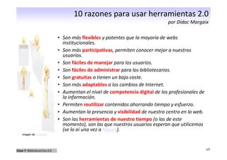 10 razones para usar herramientas 2.0
                                                                                por Dídac Margaix

                               • Son más flexibles y potentes que la mayoría de webs
                                 institucionales.
                               • Son más participativas, permiten conocer mejor a nuestros
                                 usuarios.
                               • Son fáciles de manejar para los usuarios.
                               • Son fáciles de administrar para los bibliotecarios.
                               • Son gratuitas o tienen un bajo coste.
                               • Son más adaptables a los cambios de Internet.
                               • Aumentan el nivel de competencia digital de los profesionales de
                                 la información.
                               • Permiten reutilizar contenidos ahorrando tiempo y esfuerzo.
                               • Aumentan la presencia y visibilidad de nuestro centro en la web.
                               • Son las herramientas de nuestro tiempo (o las de este
                                 momento), son las que nuestros usuarios esperan que utilicemos
                                 (se lo oí una vez a Nieves).
    Imagen de LumaxArt




                                                                                                    6/9
Clase 7: Biblioteca/rios 2.0
 