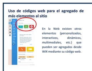 Uso de códigos web para el agregado de
más elementos al sitio
En la Web existen otros
elementos (personalizados,
interactivos, dinámicos,
multimediales, etc.) que
pueden ser agregados desde
WIX mediante su código web.
 