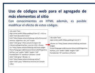 Uso de códigos web para el agregado de
más elementos al sitio
Con conocimientos en HTML además, es posible
modificar el efecto de estos códigos.
<div style="text-
align:center;width:350px;padding:0.5em 0;"> <h2><a
style="text-decoration:none;"
href="http://www.zeitverschiebung.net/es/timezone/
america--argentina--san_luis"><span
style="color:gray;">Hora actual en</span><br
/>America/Argentina/San_Luis</a></h2> <iframe
src="http://www.zeitverschiebung.net/clock-widget-
iframe?language=es&timezone=America%2FArgentina
%2FSan_Luis" width="100%" height="130"
frameborder="0" seamless></iframe> <small
style="color:gray;">&copy; <a
href="http://www.zeitverschiebung.net/es/"
style="color: gray;">Diferencia horaria</a></small>
</div>
<div style="text-
align:center;width:350px;padding:0.5em 0;">
<iframe src="http://www.zeitverschiebung.net/clock-
widget-
iframe?language=es&timezone=America%2FArgentina
%2FSan_Luis" width="100%" height="130"
frameborder="0" seamless></iframe>
 