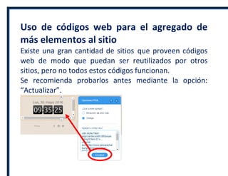 Uso de códigos web para el agregado de
más elementos al sitio
Existe una gran cantidad de sitios que proveen códigos
web de modo que puedan ser reutilizados por otros
sitios, pero no todos estos códigos funcionan.
Se recomienda probarlos antes mediante la opción:
“Actualizar”.
 