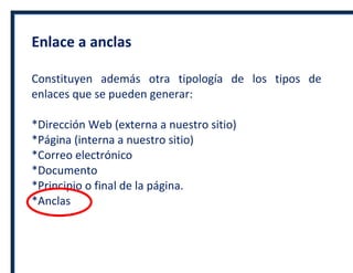 Enlace a anclas
Constituyen además otra tipología de los tipos de
enlaces que se pueden generar:
*Dirección Web (externa a nuestro sitio)
*Página (interna a nuestro sitio)
*Correo electrónico
*Documento
*Principio o final de la página.
*Anclas
 